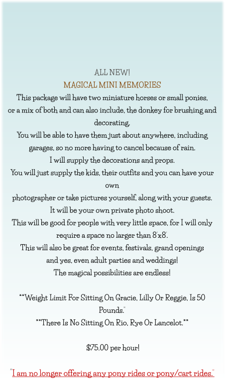 ALL NEW! MAGICAL MINI MEMORIES This package will have two miniature horses or small ponies, or a mix of both and can also include, the donkey for brushing and  decorating. You will be able to have them just about anywhere, including garages, so no more having to cancel because of rain. I will supply the decorations and props. You will just supply the kids, their outfits and you can have your own photographer or take pictures yourself, along with your guests. It will be your own private photo shoot. This will be good for people with very little space, for I will only  require a space no larger than 8’x8’. This will also be great for events, festivals, grand openings  and yes, even adult parties and weddings! The magical possibilities are endless!  **Weight Limit For Sitting On Gracie, Lilly Or Reggie, Is 50 Pounds.” **There Is No Sitting On Rio, Rye Or Lancelot.**   $75.00 per hour!   “I am no longer offering any pony rides or pony/cart rides.”